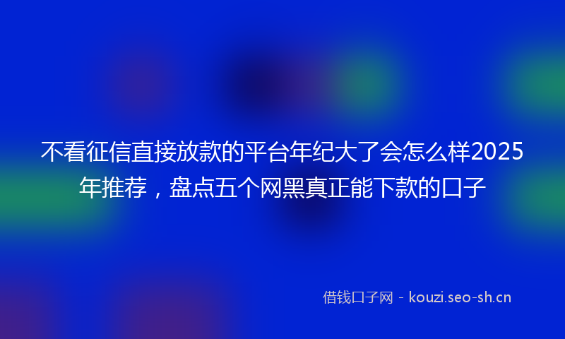 不看征信直接放款的平台年纪大了会怎么样2025年推荐，盘点五个网黑真正能下款的口子