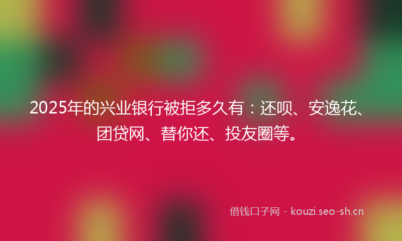 2025年的兴业银行被拒多久有：还呗、安逸花、团贷网、替你还、投友圈等。