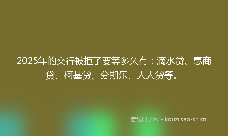 2025年的交行被拒了要等多久有：滴水贷、惠商贷、柯基贷、分期乐、人人贷等。