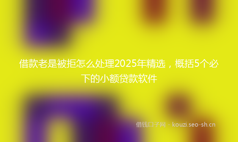 借款老是被拒怎么处理2025年精选，概括5个必下的小额贷款软件