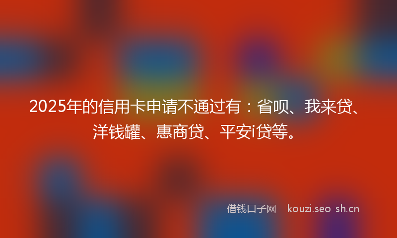 2025年的信用卡申请不通过有:省呗、我来贷、洋钱罐、惠商贷、平安i贷等。