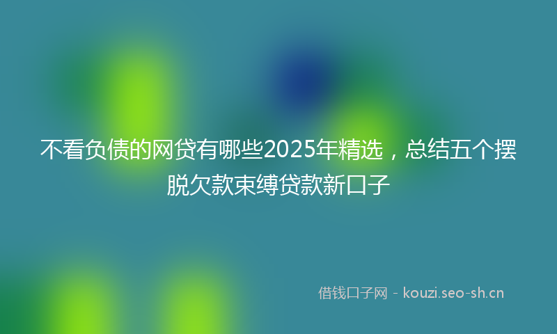 不看负债的网贷有哪些2025年精选，总结五个摆脱欠款束缚贷款新口子