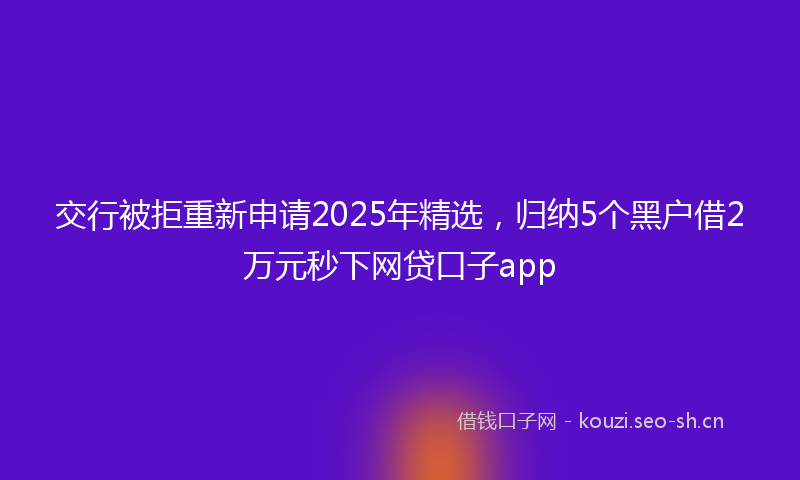 交行被拒重新申请2025年精选，归纳5个黑户借2万元秒下网贷口子app