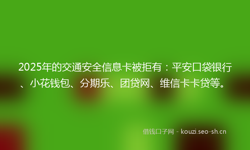 2025年的交通安全信息卡被拒有：平安口袋银行、小花钱包、分期乐、团贷网、维信卡卡贷等。