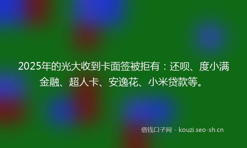2025年的光大收到卡面签被拒有：还呗、度小满金融、超人卡、安逸花、小米贷款等。