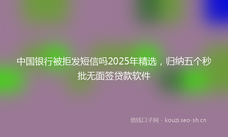 中国银行被拒发短信吗2025年精选，归纳五个秒批无面签贷款软件