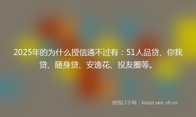 2025年的为什么授信通不过有：51人品贷、你我贷、随身贷、安逸花、投友圈等。