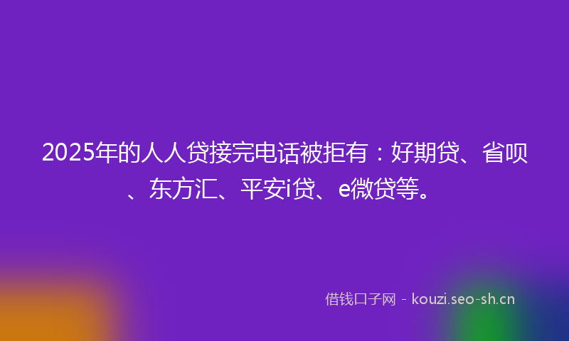 2025年的人人贷接完电话被拒有：好期贷、省呗、东方汇、平安i贷、e微贷等。