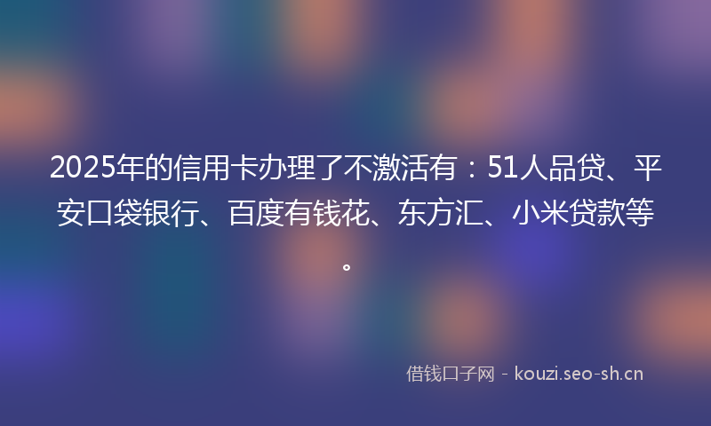 2025年的信用卡办理了不激活有:51人品贷、平安口袋银行、百度有钱花、东方汇、小米贷款等。