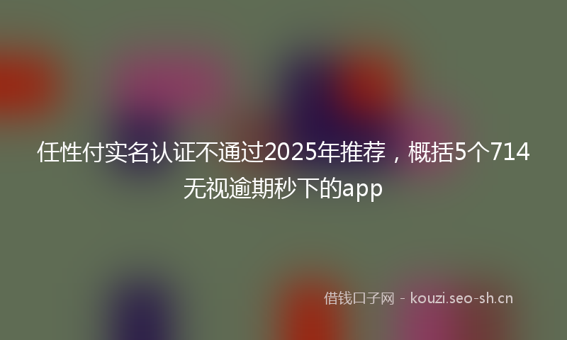 任性付实名认证不通过2025年推荐，概括5个714无视逾期秒下的app