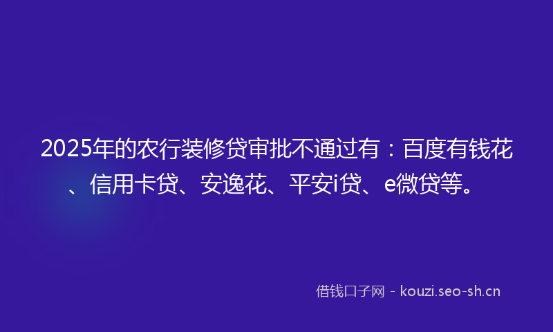2025年的农行装修贷审批不通过有：百度有钱花、信用卡贷、安逸花、平安i贷、e微贷等。