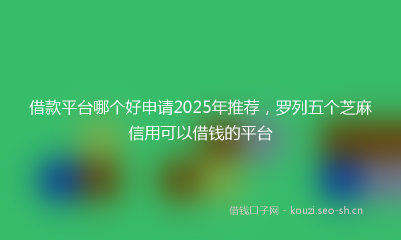 借款平台哪个好申请2025年推荐，罗列五个芝麻信用可以借钱的平台