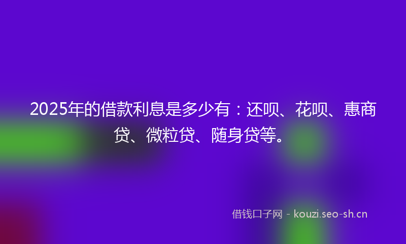2025年的借款利息是多少有:还呗、花呗、惠商贷、微粒贷、随身贷等。