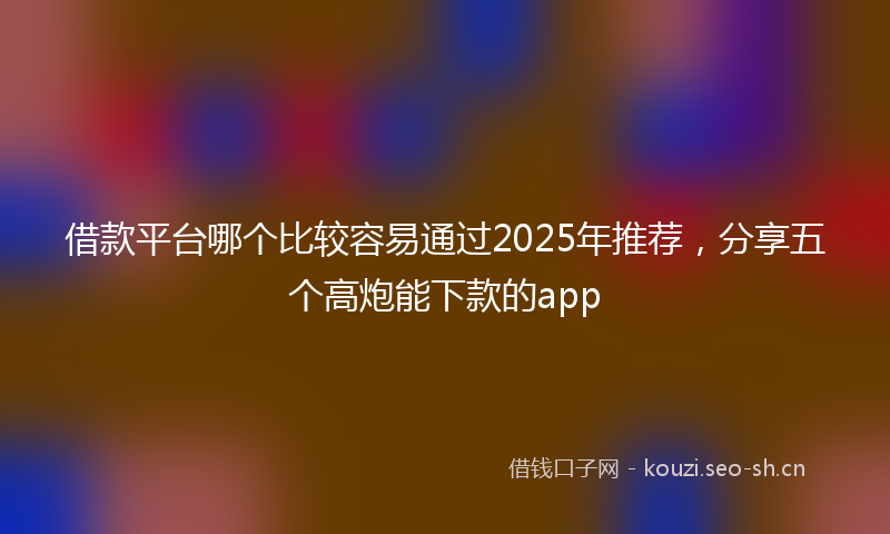 借款平台哪个比较容易通过2025年推荐，分享五个高炮能下款的app