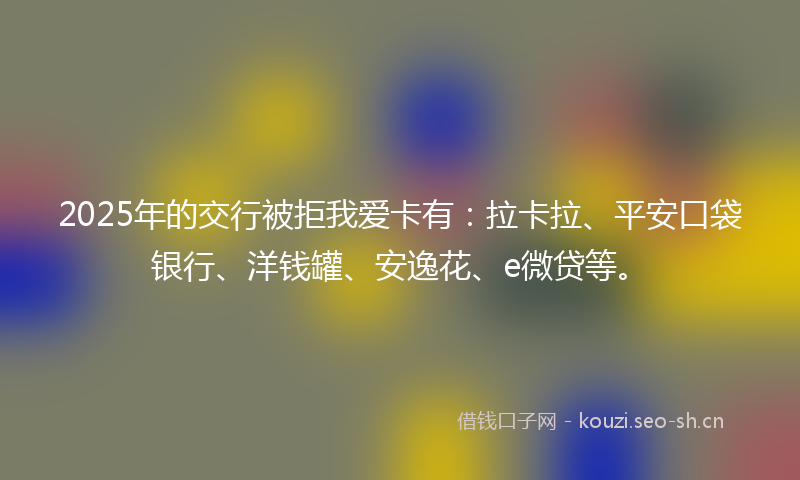 2025年的交行被拒我爱卡有：拉卡拉、平安口袋银行、洋钱罐、安逸花、e微贷等。