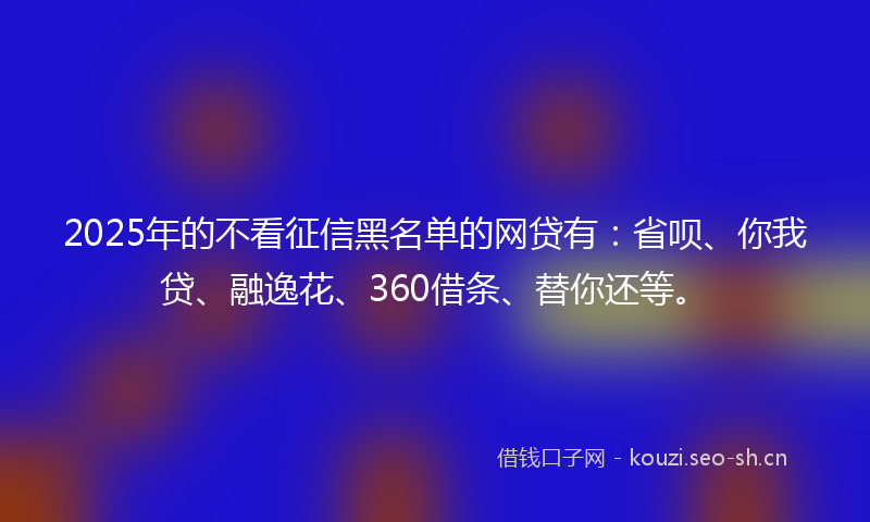 2025年的不看征信黑名单的网贷有：省呗、你我贷、融逸花、360借条、替你还等。