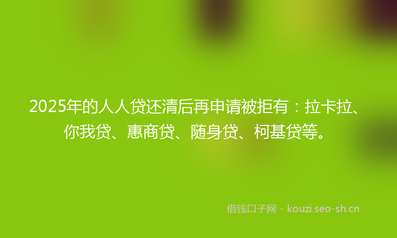 2025年的人人贷还清后再申请被拒有：拉卡拉、你我贷、惠商贷、随身贷、柯基贷等。