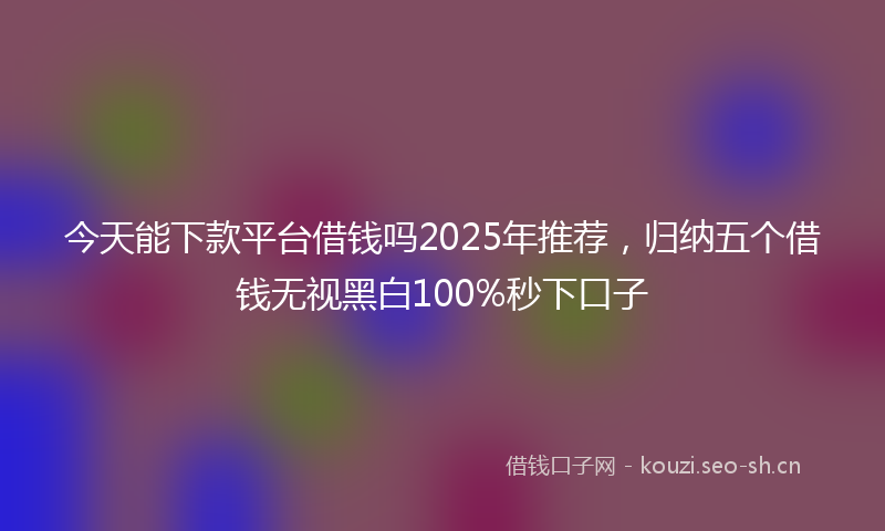 今天能下款平台借钱吗2025年推荐，归纳五个借钱无视黑白100%秒下口子