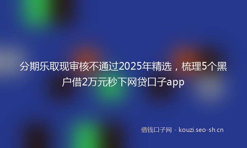 分期乐取现审核不通过2025年精选,梳理5个黑户借2万元秒下网贷口子app