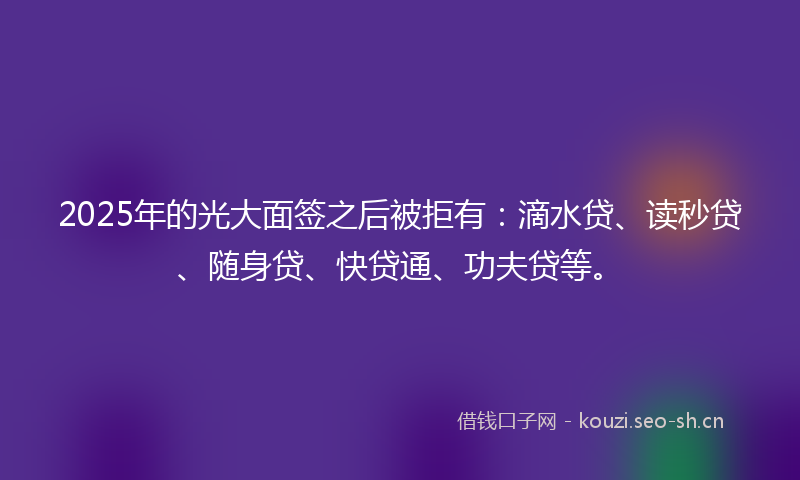 2025年的光大面签之后被拒有：滴水贷、读秒贷、随身贷、快贷通、功夫贷等。