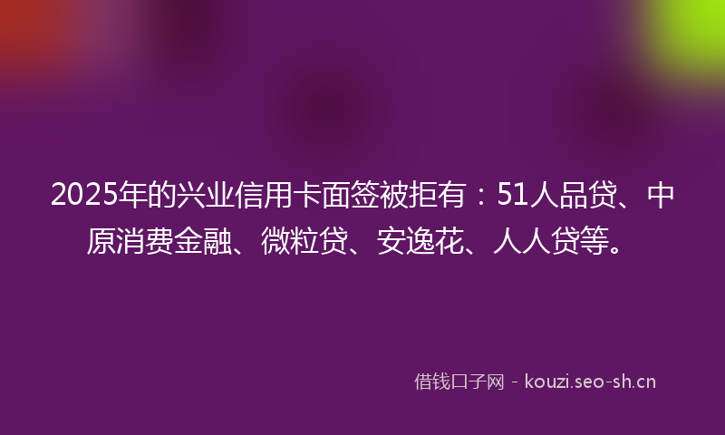 2025年的兴业信用卡面签被拒有：51人品贷、中原消费金融、微粒贷、安逸花、人人贷等。