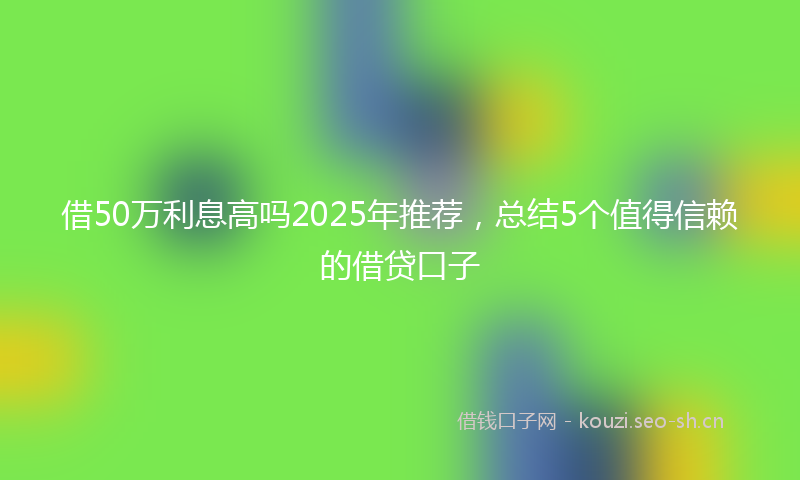 借50万利息高吗2025年推荐，总结5个值得信赖的借贷口子
