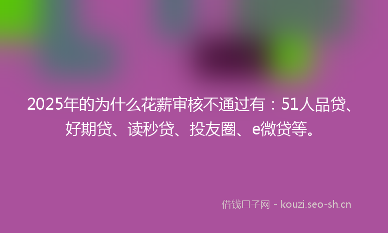 2025年的为什么花薪审核不通过有：51人品贷、好期贷、读秒贷、投友圈、e微贷等。