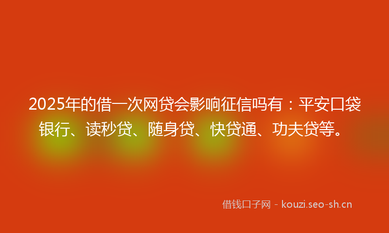 2025年的借一次网贷会影响征信吗有：平安口袋银行、读秒贷、随身贷、快贷通、功夫贷等。