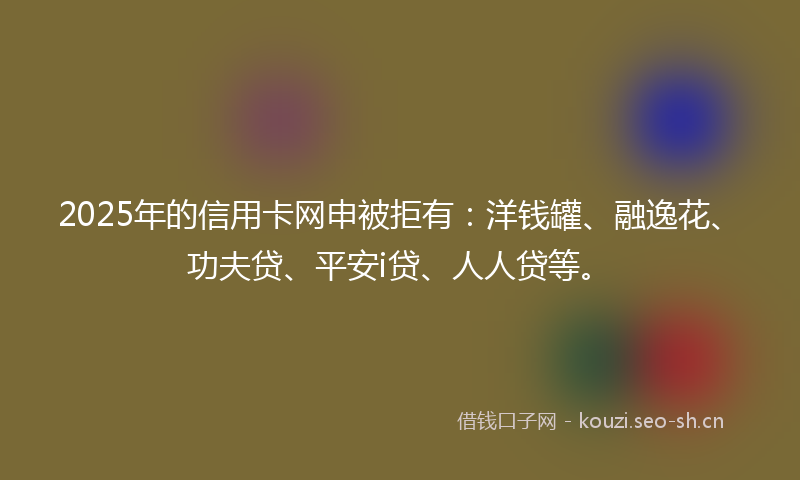 2025年的信用卡网申被拒有:洋钱罐、融逸花、功夫贷、平安i贷、人人贷等。