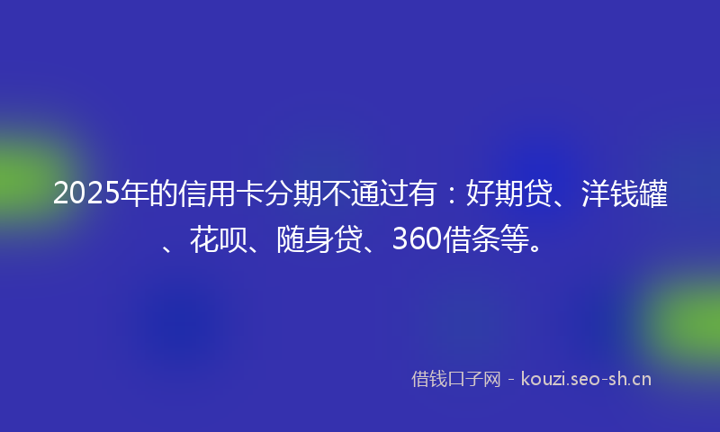 2025年的信用卡分期不通过有：好期贷、洋钱罐、花呗、随身贷、360借条等。