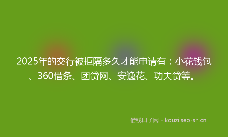 2025年的交行被拒隔多久才能申请有：小花钱包、360借条、团贷网、安逸花、功夫贷等。