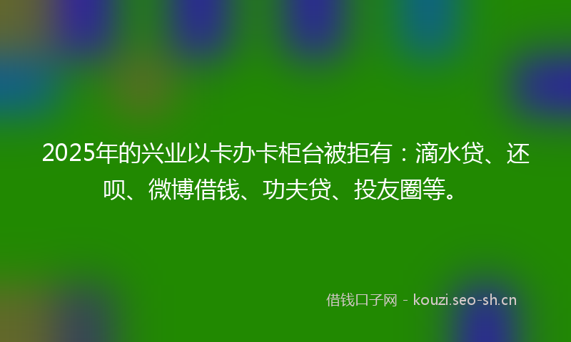 2025年的兴业以卡办卡柜台被拒有：滴水贷、还呗、微博借钱、功夫贷、投友圈等。