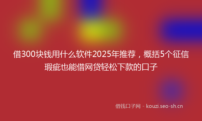 借300块钱用什么软件2025年推荐，概括5个征信瑕疵也能借网贷轻松下款的口子