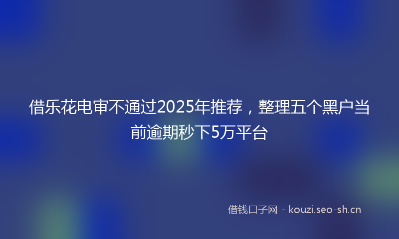 借乐花电审不通过2025年推荐，整理五个黑户当前逾期秒下5万平台