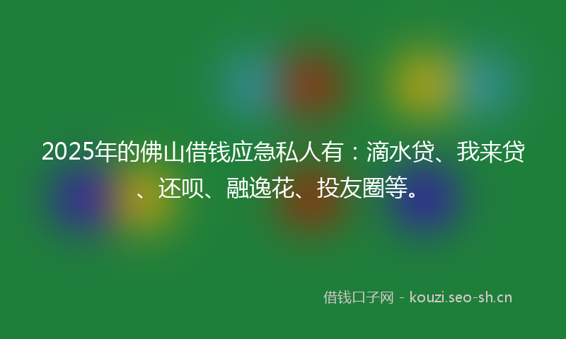 2025年的佛山借钱应急私人有：滴水贷、我来贷、还呗、融逸花、投友圈等。