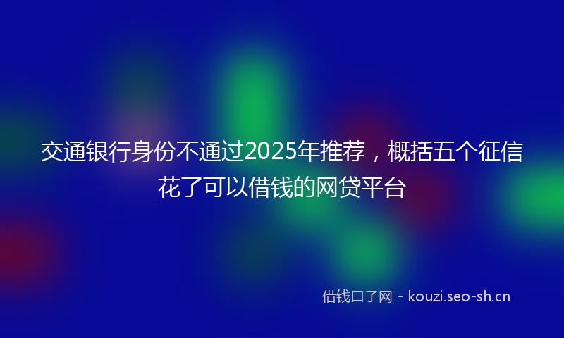 交通银行身份不通过2025年推荐，概括五个征信花了可以借钱的网贷平台