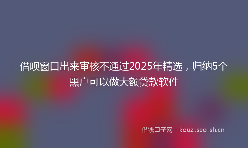 借呗窗口出来审核不通过2025年精选，归纳5个黑户可以做大额贷款软件
