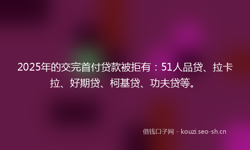 2025年的交完首付贷款被拒有：51人品贷、拉卡拉、好期贷、柯基贷、功夫贷等。