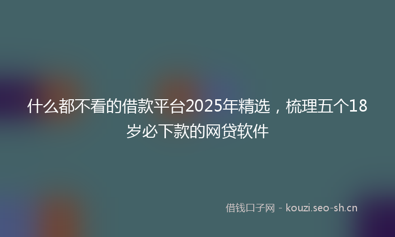 什么都不看的借款平台2025年精选，梳理五个18岁必下款的网贷软件