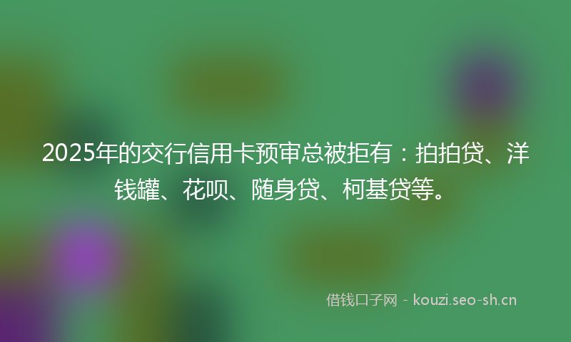 2025年的交行信用卡预审总被拒有:拍拍贷、洋钱罐、花呗、随身贷、柯基贷等。