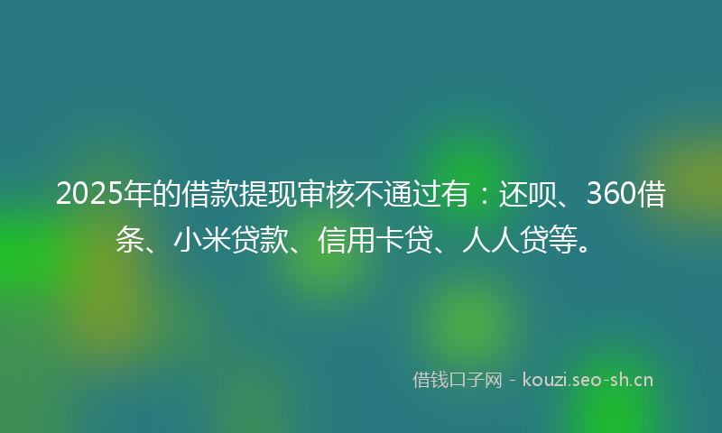 2025年的借款提现审核不通过有：还呗、360借条、小米贷款、信用卡贷、人人贷等。