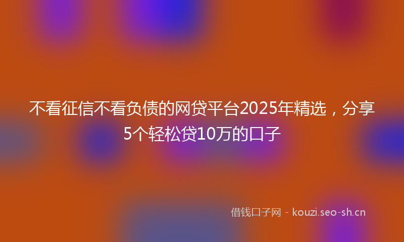 不看征信不看负债的网贷平台2025年精选，分享5个轻松贷10万的口子