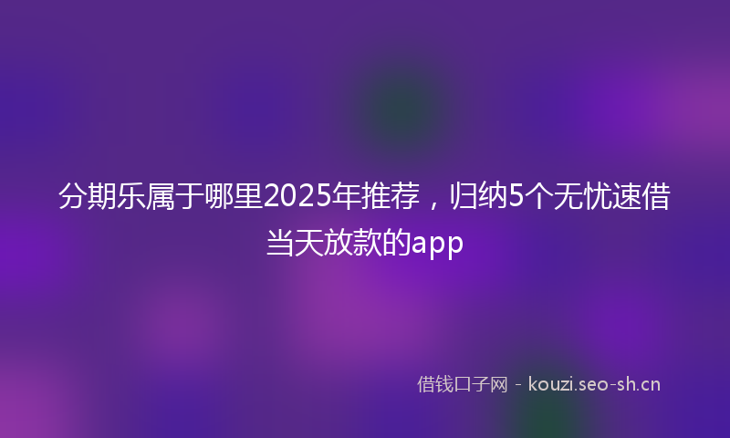 分期乐属于哪里2025年推荐，归纳5个无忧速借当天放款的app