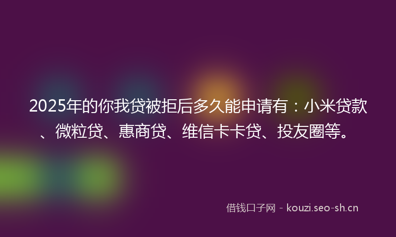 2025年的你我贷被拒后多久能申请有：小米贷款、微粒贷、惠商贷、维信卡卡贷、投友圈等。