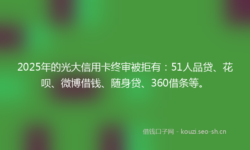 2025年的光大信用卡终审被拒有：51人品贷、花呗、微博借钱、随身贷、360借条等。