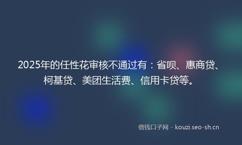 2025年的任性花审核不通过有：省呗、惠商贷、柯基贷、美团生活费、信用卡贷等。