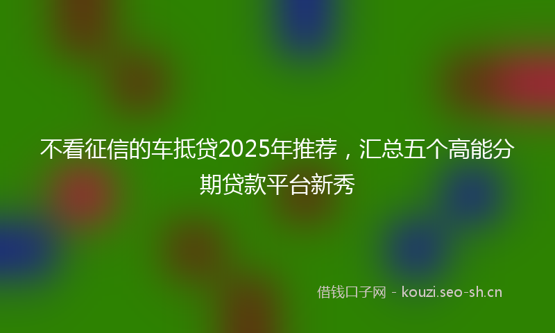 不看征信的车抵贷2025年推荐，汇总五个高能分期贷款平台新秀