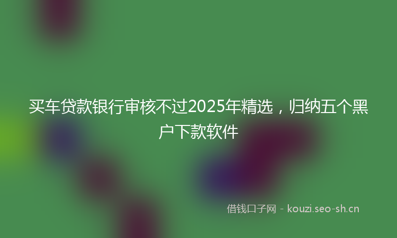 买车贷款银行审核不过2025年精选，归纳五个黑户下款软件