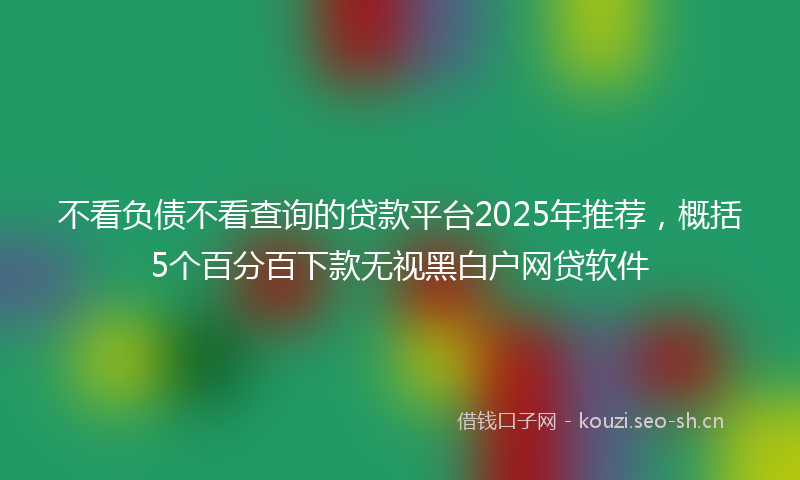 不看负债不看查询的贷款平台2025年推荐，概括5个百分百下款无视黑白户网贷软件