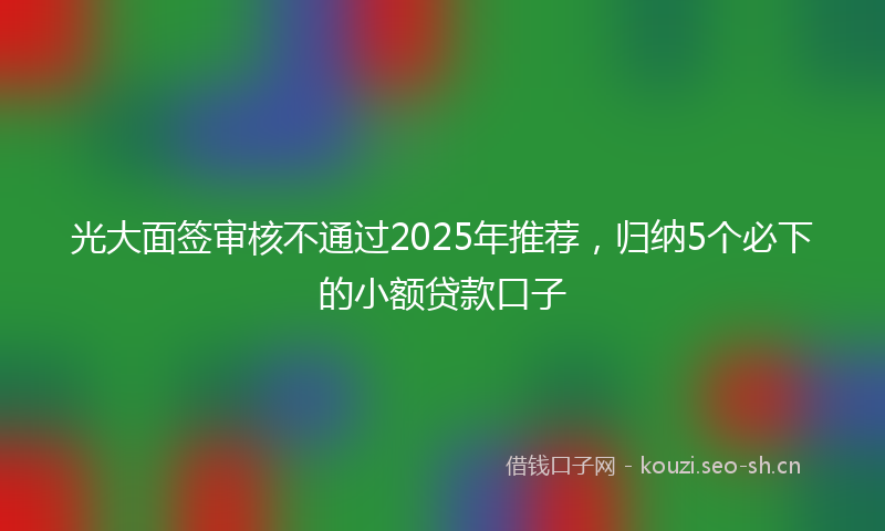 光大面签审核不通过2025年推荐，归纳5个必下的小额贷款口子